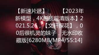 【新速片遞】 ⭐⭐⭐【2023年新模型，4K画质超清版本】2021.5.26，【文轩探花】，00后很机灵的妹子，无水印收藏版[6280MB/MP4/55:14]