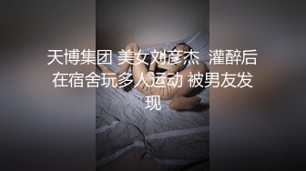 天博集团 美女刘彦杰  灌醉后在宿舍玩多人运动 被男友发现