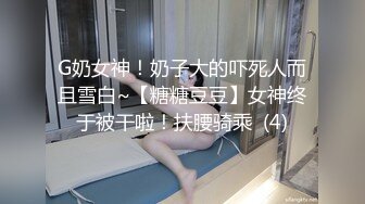 G奶女神！奶子大的吓死人而且雪白~【糖糖豆豆】女神终于被干啦！扶腰骑乘  (4)