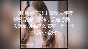 【印象足拍25】最新大神破解极品清纯学妹，反差感强，没想到阴毛这么浓密，是一个饥渴小荡妇