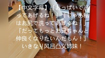 【中文字幕】「おっぱいで洗ってあげるね！」「じゃあ私はお尻で洗ってあげるね！」「だってもっとお兄ちゃんと仲良くなりたいんだもん！」いきなり风吕凸义姉妹！