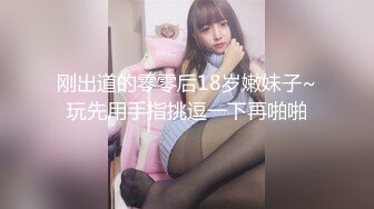 刚出道的零零后18岁嫩妹子~玩先用手指挑逗一下再啪啪