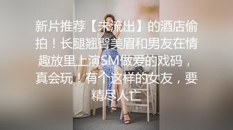 新片推荐【未流出】的酒店偷拍！长腿翘臀美眉和男友在情趣放里上演SM做爱的戏码，真会玩！有个这样的女友，要精尽人亡