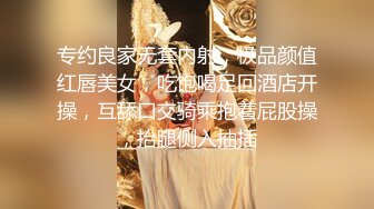 专约良家无套内射，极品颜值红唇美女，吃饱喝足回酒店开操，互舔口交骑乘抱着屁股操，抬腿侧入抽插