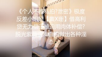 《个人不雅私拍?泄密》极度反差小姐姐【黄X珊】借高利贷无力偿还被迫用肉体补偿?脱光紫薇洗澡自拍做出各种淫态