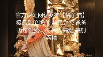 官方认证网红女神【橘子猫】极品乱伦新作-禁忌之恋 爸爸再疼爱我一次 操到高潮 裹射吞精