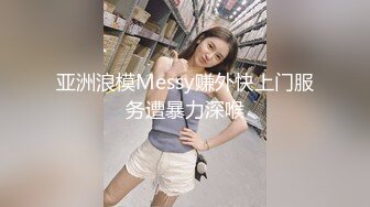 亚洲浪模Messy赚外快上门服务遭暴力深喉