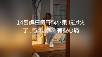 14暴虐狂插母狗小果 玩过火了，全程惨叫 有些心痛