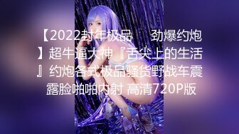 【2022封年极品❤️劲爆约炮】超牛逼大神『舌尖上的生活』约炮各式极品骚货野战车震 露脸啪啪内射 高清720P版