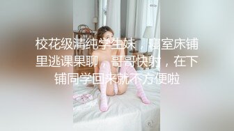 校花级清纯学生妹，寝室床铺里逃课果聊，哥哥快射，在下铺同学回来就不方便啦