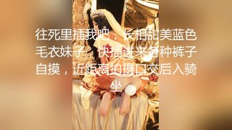 往死里插我吧，长相甜美蓝色毛衣妹子，快插进来各种裤子自摸，近距离拍摄口交后入骑坐