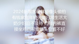 2024新黑客破解摄像头偷拍有钱家庭年轻夫妻日常生活大奶少妇迫不及待 扔掉内裤直接坐鸡巴可惜镜头位置不好