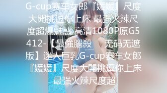 G-cup赛车女郎『媛媛』尺度大開挑逗你上床 最强火辣尺度超爆魅惑 高清1080P原G5412-【最強腦殺❤️无码无遮版】迷人巨乳G-cup赛车女郎『媛媛』尺度大開挑逗你上床 最强火辣尺度超