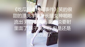 《吃瓜网曝热门事件》笑的很甜的漂亮学院派长腿女神啪啪流出 对白很清晰 男友说要射里面了,妹子说不行,但是还是射进去了