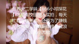 包养大二学妹【666小祁探花】之前有校园接人实拍，每天忙着准备考试，还要为了赚钱配合啪啪，青春胴体格外骚浪淫荡小尤物