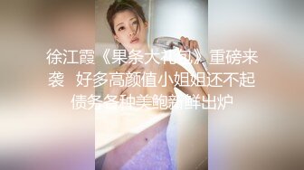 徐江霞《果条大礼包》重磅来袭⭐好多高颜值小姐姐还不起债务各种美鲍新鲜出炉