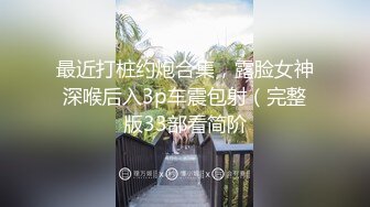 最近打桩约炮合集，露脸女神深喉后入3p车震包射（完整版33部看简阶