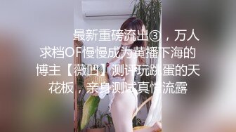 ⚫️⚫️最新重磅流出③，万人求档OF慢慢成为黄播下海的博主【薇凹】测评玩跳蛋的天花板，亲身测试真情流露