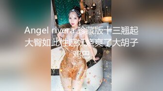 Angel rivera 珍藏版十三翘起大臀如此性感妖娆爽了大胡子鸡巴