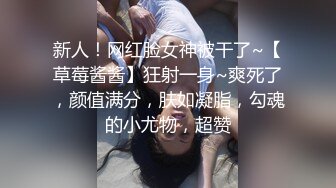 新人！网红脸女神被干了~【草莓酱酱】狂射一身~爽死了，颜值满分，肤如凝脂，勾魂的小尤物，超赞