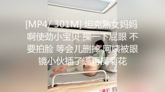 [MP4/ 301M] 坦克熟女妈妈 啊使劲小宝贝 操一下屁眼 不要拍脸 等会儿删掉 阿姨被眼镜小伙插了逼再操菊花