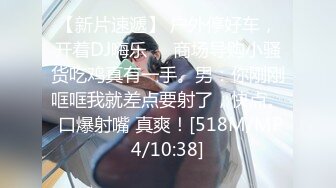 【新片速遞】 户外停好车，开着DJ嗨乐❤️商场导购小骚货吃鸡真有一手。男：你刚刚哐哐我就差点要射了，快点。 口爆射嘴 真爽！[518M/MP4/10:38]