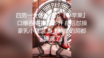 四男一女性爱沉沦『小苹果』口爆吞精 多洞齐开 前后怼操豪乳小骚逼 身上能插的洞都插遍了