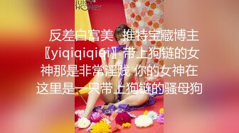 ✿反差白富美✿推特宝藏博主〖yiqiqiqiqi〗带上狗链的女神那是非常淫贱 你的女神在这里是一只带上狗链的骚母狗