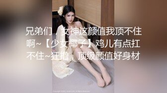 兄弟们，女神这颜值我顶不住啊~【少女椰子】鸡儿有点扛不住~狂撸，顶级颜值好身材