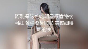 阿刚探花 约炮明星颜值纯欲网红 各种姿势啪啪 美臀细腰叫的浪