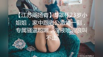 【江苏周扬青】D罩杯23岁小姐姐，家中跟老公激情一刻，专属骚逼粉嫩，淫液喷涌浪叫不止