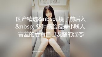 国产精选&nbsp; 镜子前后入&nbsp; 各种露脸反差小贱人 害羞的看着自己发骚的淫态