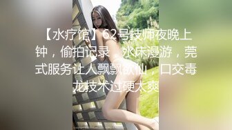 【水疗馆】62号技师夜晚上钟，偷拍记录，水床漫游，莞式服务让人飘飘欲仙，口交毒龙技术过硬太爽