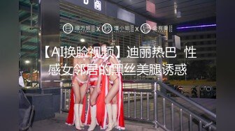 【AI换脸视频】迪丽热巴  性感女邻居的黑丝美腿诱惑