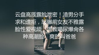 云盘高质露脸泄密！渣男分手求和遭拒，怒曝前女友不雅露脸性爱视频，调教喝尿爆肏各种高潮脸，爽的叫爸爸