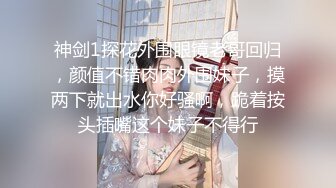 神剑1探花外围眼镜老哥回归，颜值不错肉肉外围妹子，摸两下就出水你好骚啊，跪着按头插嘴这个妹子不得行