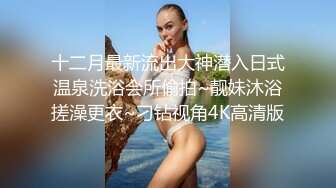 十二月最新流出大神潜入日式温泉洗浴会所偷拍~靓妹沐浴搓澡更衣~刁钻视角4K高清版