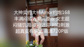 大神实约大神Amor约炮168丰满闷骚人妻完整版 女主超闷骚饥渴 欲拒还迎 对白刺激 超真实有感觉 高清720P版