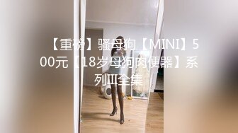 ✿【重磅】骚母狗【MINI】500元【18岁母狗肉便器】系列III全集