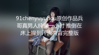 91chenyuyuhou原创作品兵哥真男人纯操一小时 推倒在床上操到汗流夹背完整版