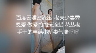 百度云泄密流出-老夫少妻秀恩爱 做爱啪啪玩滴蜡 花丛老手干的丰满小娇妻气喘呼呼