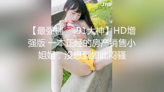 【最强档❤️91大神】HD增强版 一本正经的房产销售小姐姐，没想到如此闷骚