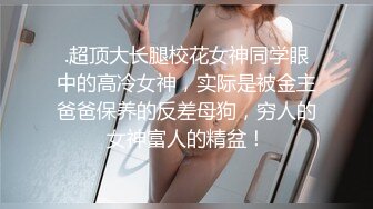 .超顶大长腿校花女神同学眼中的高冷女神，实际是被金主爸爸保养的反差母狗，穷人的女神富人的精盆！