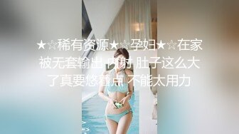 ★☆稀有资源★☆孕妇★☆在家被无套输出 内射 肚子这么大了真要悠着点 不能太用力