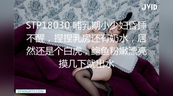 STP18030 哺乳期小少妇昏睡不醒，捏捏乳房还有奶水，居然还是个白虎，鲍鱼粉嫩漂亮摸几下就出水