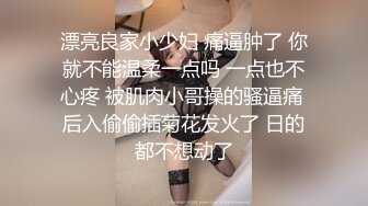 漂亮良家小少妇 痛逼肿了 你就不能温柔一点吗 一点也不心疼 被肌肉小哥操的骚逼痛 后入偷偷插菊花发火了 日的都不想动了