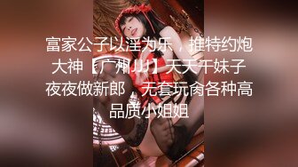 富家公子以淫为乐，推特约炮大神【广州JJJ】天天干妹子夜夜做新郎，无套玩肏各种高品质小姐姐