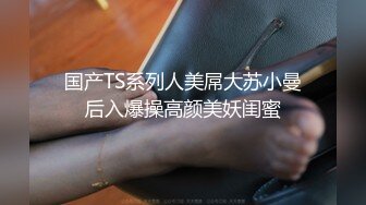 国产TS系列人美屌大苏小曼后入爆操高颜美妖闺蜜