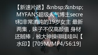 【新速片遞】&nbsp;&nbsp; MYFANS超级人气博主secret和非常清纯的19岁女主 最新两集，妹子不仅高颜值 身材还贼棒，被大神操得哇哇叫【水印】[709M/MP4/56:19]