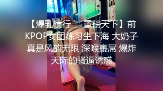 【爆乳横行❤️重磅天下】前KPOP女团练习生下海 大奶子真是风韵无限 深喉裹屌 爆炸天际的骚逼诱惑